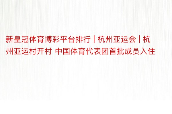 新皇冠体育博彩平台排行 | 杭州亚运会 | 杭州亚运村开村 中国体育代表团首批成员入住