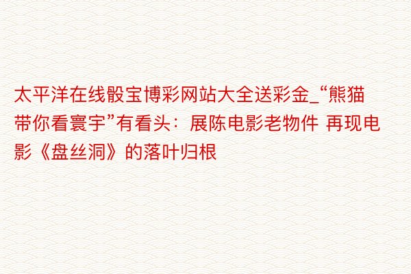 太平洋在线骰宝博彩网站大全送彩金_“熊猫带你看寰宇”有看头：展陈电影老物件 再现电影《盘丝洞》的落叶归根