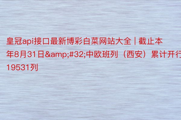 皇冠api接口最新博彩白菜网站大全 | 截止本年8月31日&#32;中欧班列（西安）累计开行19531列