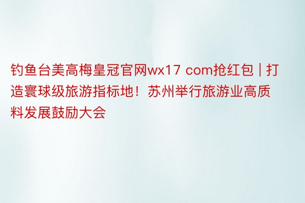 钓鱼台美高梅皇冠官网wx17 com抢红包 | 打造寰球级旅游指标地！苏州举行旅游业高质料发展鼓励大会