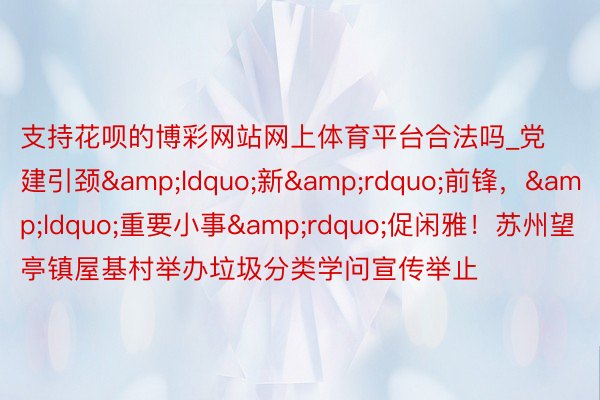支持花呗的博彩网站网上体育平台合法吗_党建引颈&ldquo;新&rdquo;前锋，&ldquo;重要小事&rdquo;促闲雅！苏州望亭镇屋基村举办垃圾分类学问宣传举止