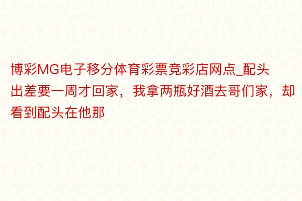 博彩MG电子移分体育彩票竞彩店网点_配头出差要一周才回家，我拿两瓶好酒去哥们家，却看到配头在他那