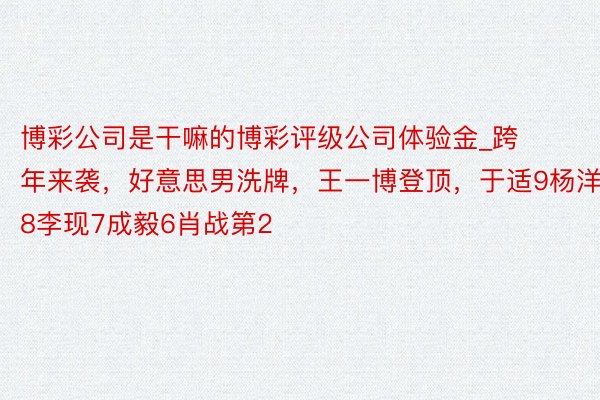 博彩公司是干嘛的博彩评级公司体验金_跨年来袭，好意思男洗牌，王一博登顶，于适9杨洋8李现7成毅6肖战第2