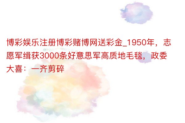 博彩娱乐注册博彩赌博网送彩金_1950年，志愿军缉获3000条好意思军高质地毛毯，政委大喜：一齐剪碎