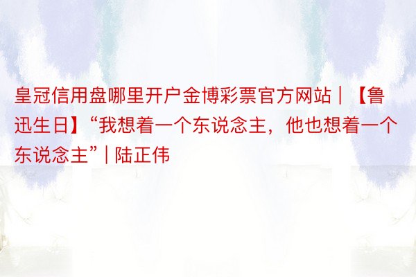 皇冠信用盘哪里开户金博彩票官方网站 | 【鲁迅生日】“我想着一个东说念主，他也想着一个东说念主” | 陆正伟