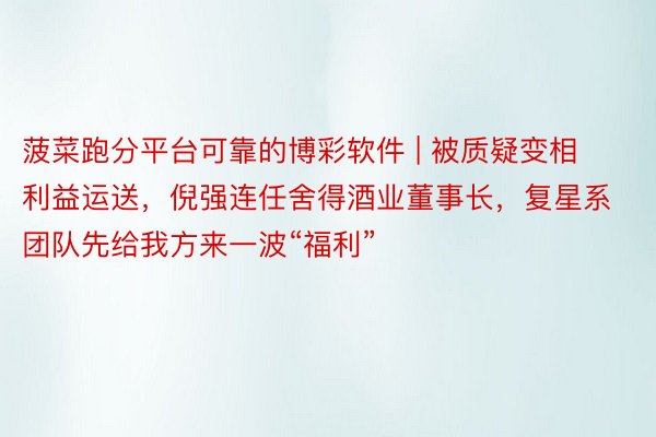 菠菜跑分平台可靠的博彩软件 | 被质疑变相利益运送，倪强连任舍得酒业董事长，复星系团队先给我方来一波“福利”