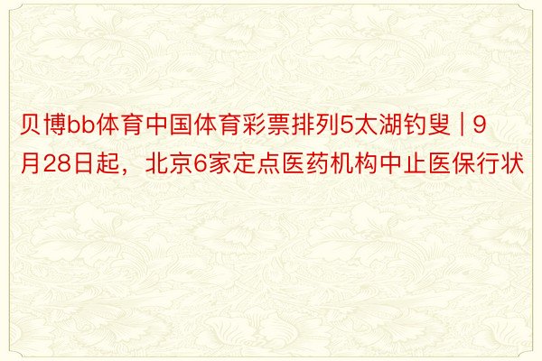 贝博bb体育中国体育彩票排列5太湖钓叟 | 9月28日起，北京6家定点医药机构中止医保行状