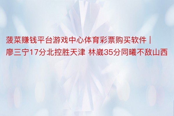 菠菜赚钱平台游戏中心体育彩票购买软件 | 廖三宁17分北控胜天津 林崴35分同曦不敌山西