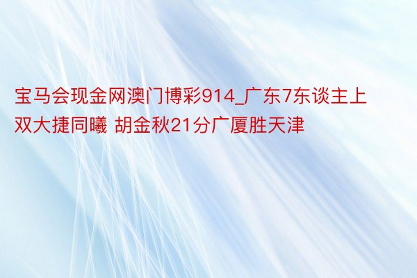 宝马会现金网澳门博彩914_广东7东谈主上双大捷同曦 胡金秋21分广厦胜天津