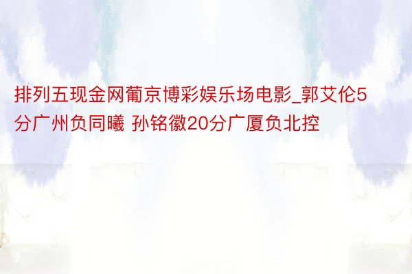 排列五现金网葡京博彩娱乐场电影_郭艾伦5分广州负同曦 孙铭徽20分广厦负北控