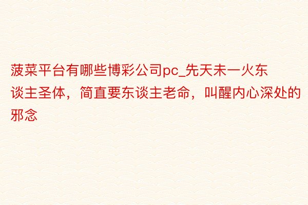 菠菜平台有哪些博彩公司pc_先天未一火东谈主圣体，简直要东谈主老命，叫醒内心深处的邪念