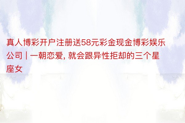 真人博彩开户注册送58元彩金现金博彩娱乐公司 | 一朝恋爱, 就会跟异性拒却的三个星座女