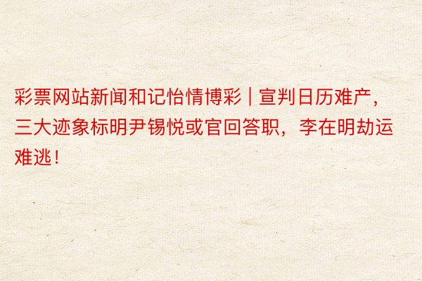 彩票网站新闻和记怡情博彩 | 宣判日历难产，三大迹象标明尹锡悦或官回答职，李在明劫运难逃！