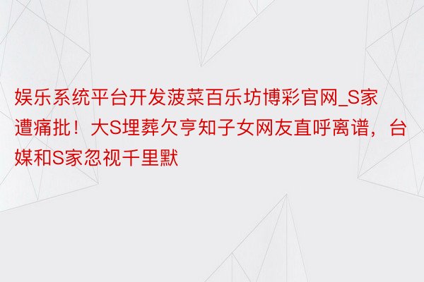 娱乐系统平台开发菠菜百乐坊博彩官网_S家遭痛批！大S埋葬欠亨知子女网友直呼离谱，台媒和S家忽视千里默