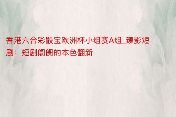 香港六合彩骰宝欧洲杯小组赛A组_臻影短剧：短剧阛阓的本色翻新