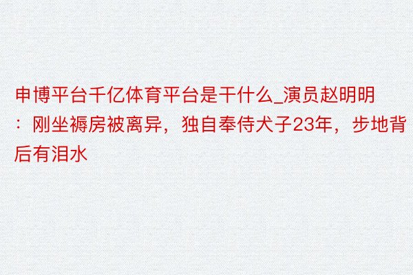 申博平台千亿体育平台是干什么_演员赵明明：刚坐褥房被离异，独自奉侍犬子23年，步地背后有泪水