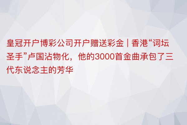 皇冠开户博彩公司开户赠送彩金 | 香港“词坛圣手”卢国沾物化，他的3000首金曲承包了三代东说念主的芳华