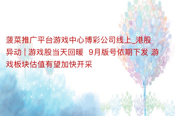 菠菜推广平台游戏中心博彩公司线上_港股异动 | 游戏股当天回暖  9月版号依期下发 游戏板块估值有望加快开采